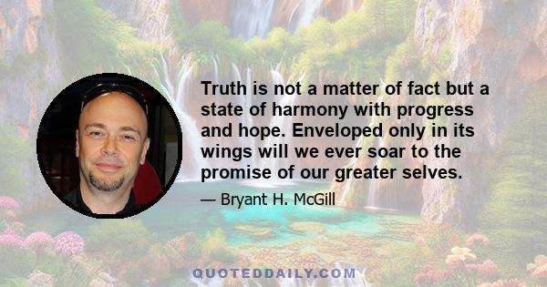 Truth is not a matter of fact but a state of harmony with progress and hope. Enveloped only in its wings will we ever soar to the promise of our greater selves.