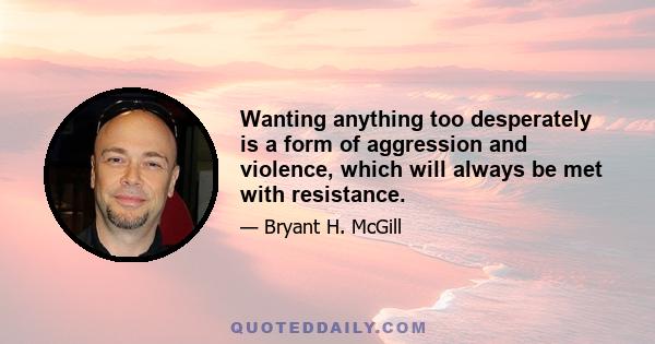 Wanting anything too desperately is a form of aggression and violence, which will always be met with resistance.