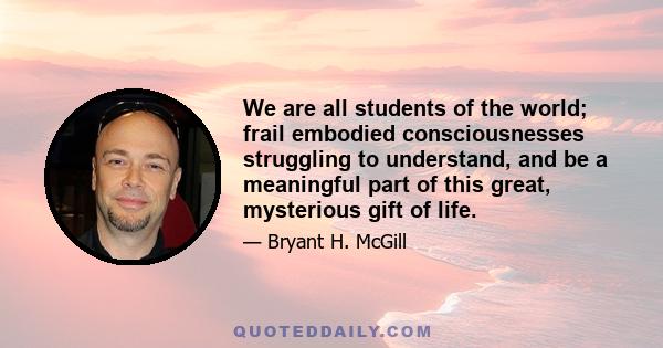 We are all students of the world; frail embodied consciousnesses struggling to understand, and be a meaningful part of this great, mysterious gift of life.