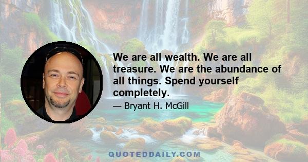 We are all wealth. We are all treasure. We are the abundance of all things. Spend yourself completely.