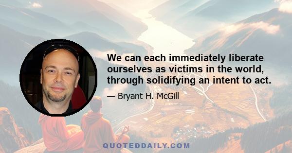 We can each immediately liberate ourselves as victims in the world, through solidifying an intent to act.