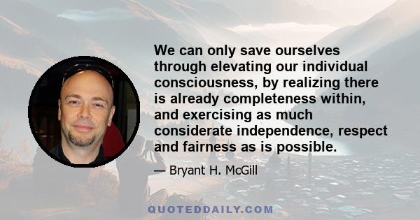 We can only save ourselves through elevating our individual consciousness, by realizing there is already completeness within, and exercising as much considerate independence, respect and fairness as is possible.