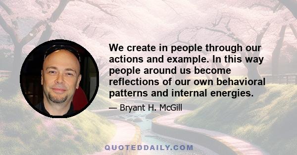 We create in people through our actions and example. In this way people around us become reflections of our own behavioral patterns and internal energies.