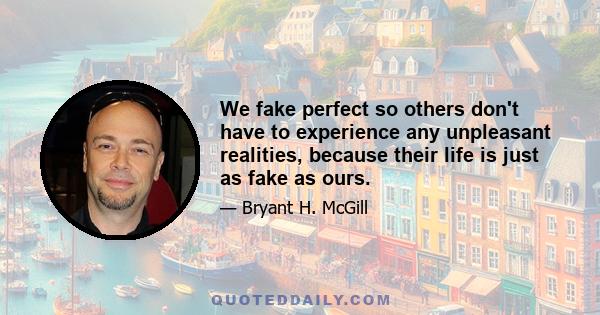 We fake perfect so others don't have to experience any unpleasant realities, because their life is just as fake as ours.