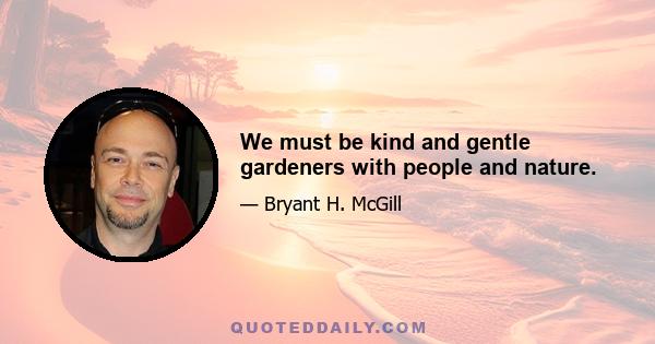 We must be kind and gentle gardeners with people and nature.