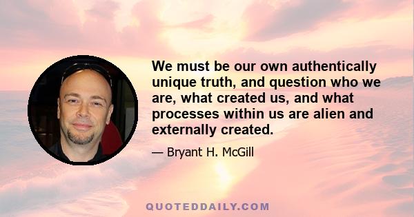 We must be our own authentically unique truth, and question who we are, what created us, and what processes within us are alien and externally created.