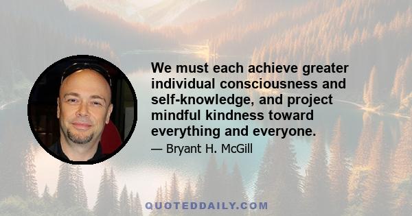 We must each achieve greater individual consciousness and self-knowledge, and project mindful kindness toward everything and everyone.