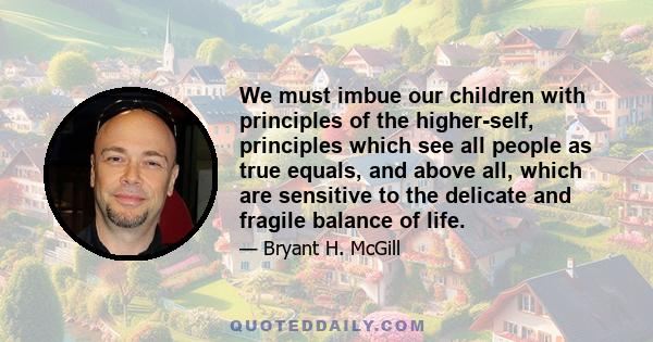 We must imbue our children with principles of the higher-self, principles which see all people as true equals, and above all, which are sensitive to the delicate and fragile balance of life.