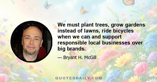 We must plant trees, grow gardens instead of lawns, ride bicycles when we can and support responsible local businesses over big brands.