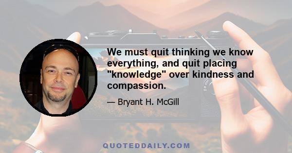 We must quit thinking we know everything, and quit placing knowledge over kindness and compassion.