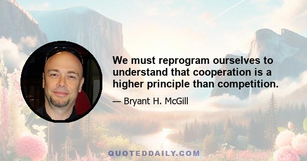 We must reprogram ourselves to understand that cooperation is a higher principle than competition.