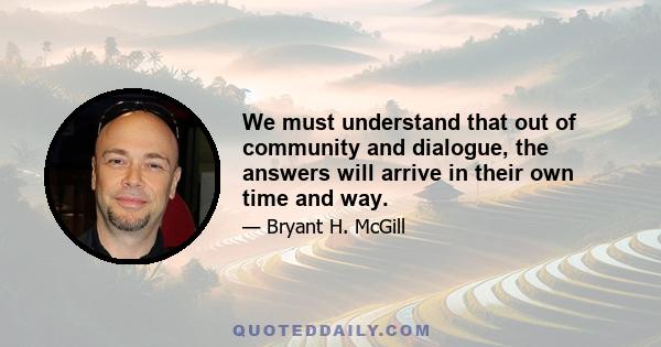 We must understand that out of community and dialogue, the answers will arrive in their own time and way.