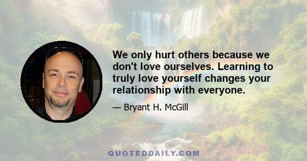 We only hurt others because we don't love ourselves. Learning to truly love yourself changes your relationship with everyone.