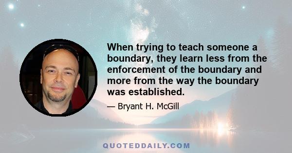 When trying to teach someone a boundary, they learn less from the enforcement of the boundary and more from the way the boundary was established.