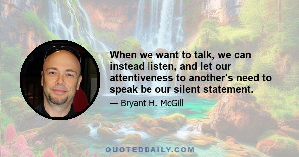 When we want to talk, we can instead listen, and let our attentiveness to another's need to speak be our silent statement.