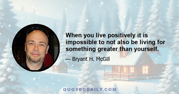 When you live positively it is impossible to not also be living for something greater than yourself.