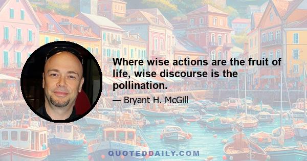 Where wise actions are the fruit of life, wise discourse is the pollination.