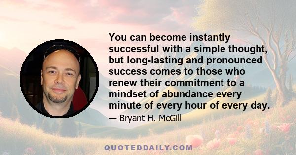 You can become instantly successful with a simple thought, but long-lasting and pronounced success comes to those who renew their commitment to a mindset of abundance every minute of every hour of every day.