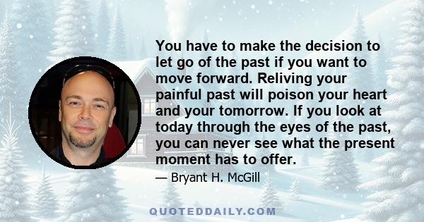 You have to make the decision to let go of the past if you want to move forward. Reliving your painful past will poison your heart and your tomorrow. If you look at today through the eyes of the past, you can never see