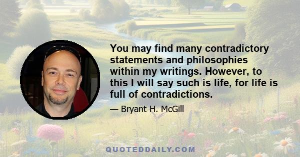 You may find many contradictory statements and philosophies within my writings. However, to this I will say such is life, for life is full of contradictions.