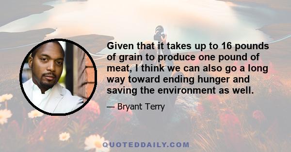 Given that it takes up to 16 pounds of grain to produce one pound of meat, I think we can also go a long way toward ending hunger and saving the environment as well.