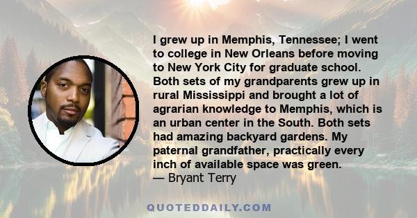 I grew up in Memphis, Tennessee; I went to college in New Orleans before moving to New York City for graduate school. Both sets of my grandparents grew up in rural Mississippi and brought a lot of agrarian knowledge to