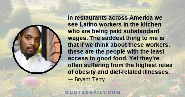 In restaurants across America we see Latino workers in the kitchen who are being paid substandard wages. The saddest thing to me is that if we think about these workers, these are the people with the least access to