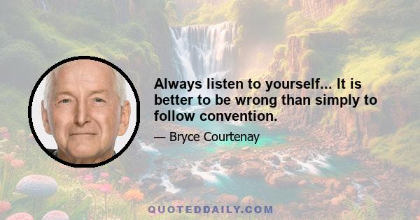 Always listen to yourself... It is better to be wrong than simply to follow convention.