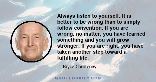 Always listen to yourself. It is better to be wrong than to simply follow convention. If you are wrong, no matter, you have learned something and you will grow stronger. If you are right, you have taken another step