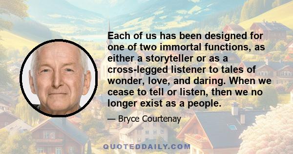 Each of us has been designed for one of two immortal functions, as either a storyteller or as a cross-legged listener to tales of wonder, love, and daring. When we cease to tell or listen, then we no longer exist as a