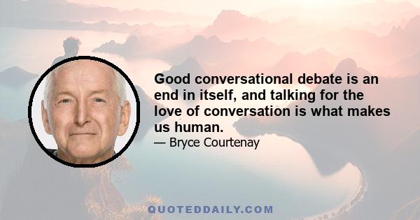 Good conversational debate is an end in itself, and talking for the love of conversation is what makes us human.