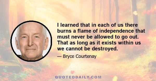 I learned that in each of us there burns a flame of independence that must never be allowed to go out. That as long as it exists within us we cannot be destroyed.