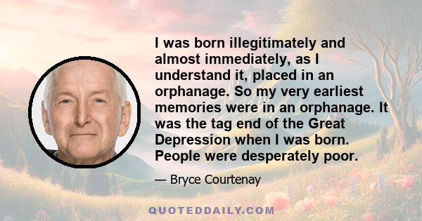 I was born illegitimately and almost immediately, as I understand it, placed in an orphanage. So my very earliest memories were in an orphanage. It was the tag end of the Great Depression when I was born. People were