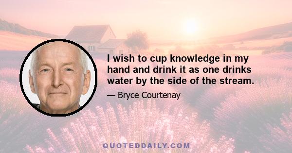 I wish to cup knowledge in my hand and drink it as one drinks water by the side of the stream.