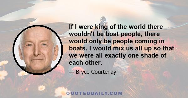 If I were king of the world there wouldn't be boat people, there would only be people coming in boats. I would mix us all up so that we were all exactly one shade of each other.