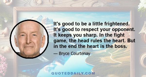 It's good to be a little frightened. It's good to respect your opponent. It keeps you sharp. In the fight game, the head rules the heart. But in the end the heart is the boss.