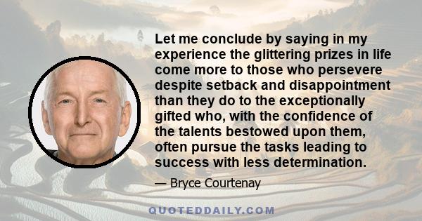 Let me conclude by saying in my experience the glittering prizes in life come more to those who persevere despite setback and disappointment than they do to the exceptionally gifted who, with the confidence of the