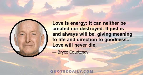 Love is energy: it can neither be created nor destroyed. It just is and always will be, giving meaning to life and direction to goodness... Love will never die.