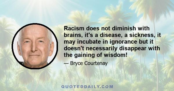 Racism does not diminish with brains, it's a disease, a sickness, it may incubate in ignorance but it doesn't necessarily disappear with the gaining of wisdom!