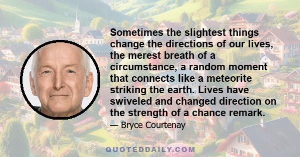 Sometimes the slightest things change the directions of our lives, the merest breath of a circumstance, a random moment that connects like a meteorite striking the earth. Lives have swiveled and changed direction on the 