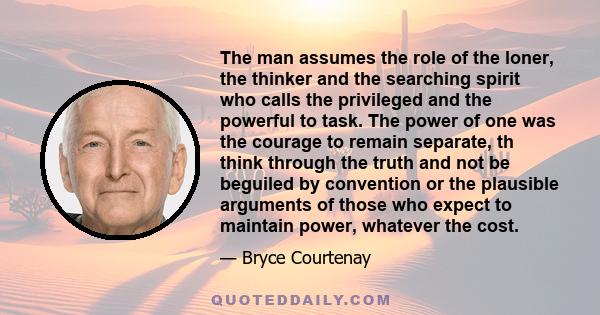 The man assumes the role of the loner, the thinker and the searching spirit who calls the privileged and the powerful to task. The power of one was the courage to remain separate, th think through the truth and not be