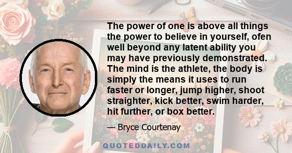 The power of one is above all things the power to believe in yourself, ofen well beyond any latent ability you may have previously demonstrated. The mind is the athlete, the body is simply the means it uses to run