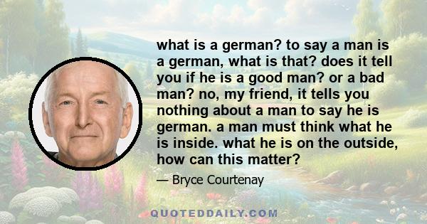 what is a german? to say a man is a german, what is that? does it tell you if he is a good man? or a bad man? no, my friend, it tells you nothing about a man to say he is german. a man must think what he is inside. what 