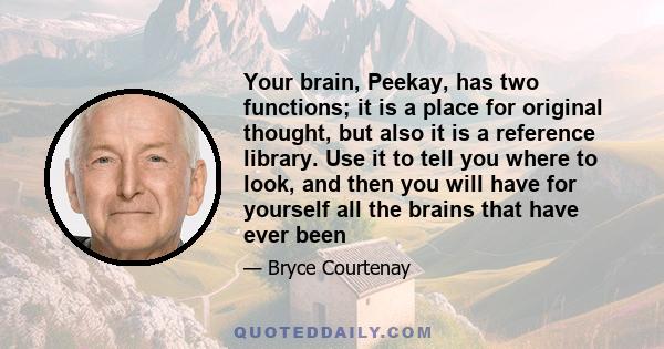 Your brain, Peekay, has two functions; it is a place for original thought, but also it is a reference library. Use it to tell you where to look, and then you will have for yourself all the brains that have ever been