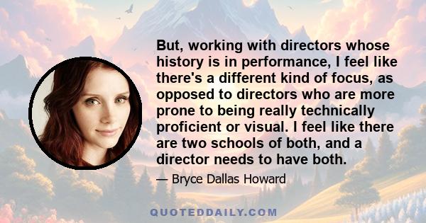 But, working with directors whose history is in performance, I feel like there's a different kind of focus, as opposed to directors who are more prone to being really technically proficient or visual. I feel like there