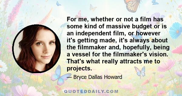 For me, whether or not a film has some kind of massive budget or is an independent film, or however it's getting made, it's always about the filmmaker and, hopefully, being a vessel for the filmmaker's vision. That's