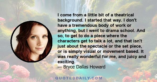 I come from a little bit of a theatrical background. I started that way. I don't have a tremendous body of work or anything, but I went to drama school. And so, to get to do a piece where the characters get to talk a