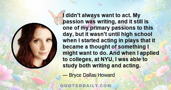 I didn't always want to act. My passion was writing, and it still is one of my primary passions to this day, but it wasn't until high school when I started acting in plays that it became a thought of something I might