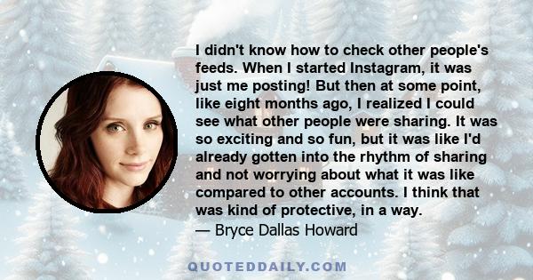 I didn't know how to check other people's feeds. When I started Instagram, it was just me posting! But then at some point, like eight months ago, I realized I could see what other people were sharing. It was so exciting 