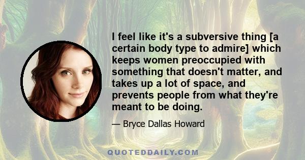 I feel like it's a subversive thing [a certain body type to admire] which keeps women preoccupied with something that doesn't matter, and takes up a lot of space, and prevents people from what they're meant to be doing.